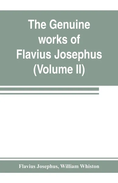 Обложка книги The genuine works of Flavius Josephus. the learned and authentic Jewish historian and celebrated warrior : translated from the original Greek, according to Havercamp's accurate edition : with copious notes, & proper observations (Volume II), Flavius Josephus, William Whiston