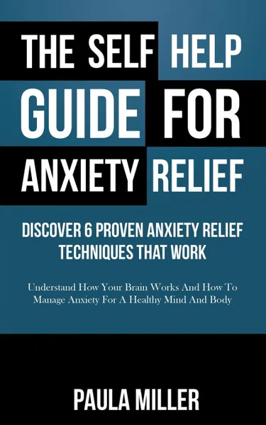 Обложка книги The Self Help Guide For Anxiety Relief. Discover 6 Proven Anxiety Relief Techniques That Work: Understand How Your Brain Works And How To Manage Anxiety For A Healthy Mind And Body, Paula Miller