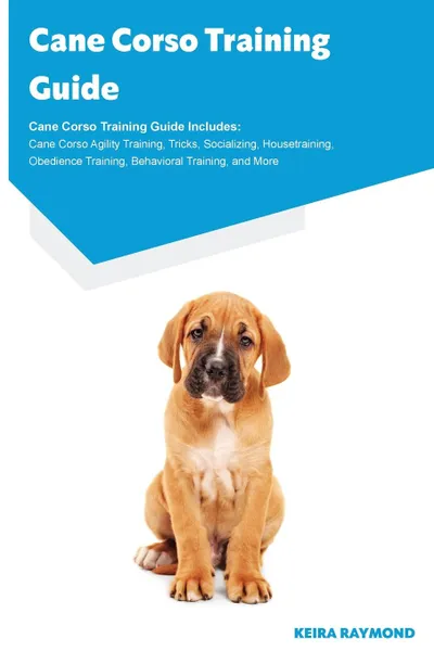 Обложка книги Cane Corso Training Guide Cane Corso Training Guide Includes. Cane Corso Agility Training, Tricks, Socializing, Housetraining, Obedience Training, Behavioral Training, and More, Keira Raymond