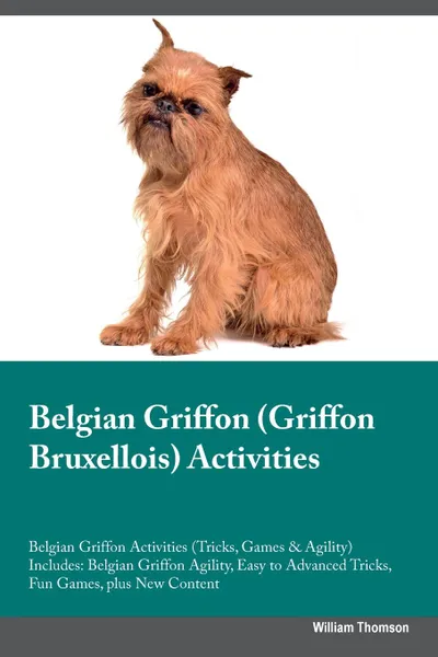 Обложка книги Belgian Griffon (Griffon Bruxellois) Activities Belgian Griffon Activities (Tricks, Games & Agility) Includes. Belgian Griffon Agility, Easy to Advanced Tricks, Fun Games, plus New Content, William Thomson