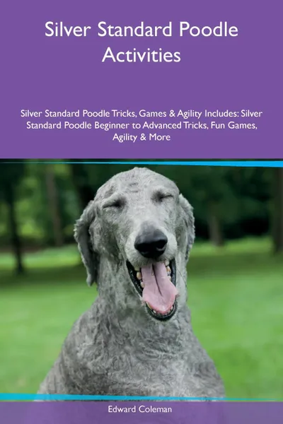 Обложка книги Silver Standard Poodle Activities Silver Standard Poodle Tricks, Games & Agility Includes. Silver Standard Poodle Beginner to Advanced Tricks, Fun Games, Agility & More, Edward Coleman