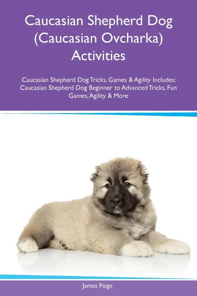 Обложка книги Caucasian Shepherd Dog (Caucasian Ovcharka) Activities Caucasian Shepherd Dog Tricks, Games & Agility Includes. Caucasian Shepherd Dog Beginner to Advanced Tricks, Fun Games, Agility & More, James Paige