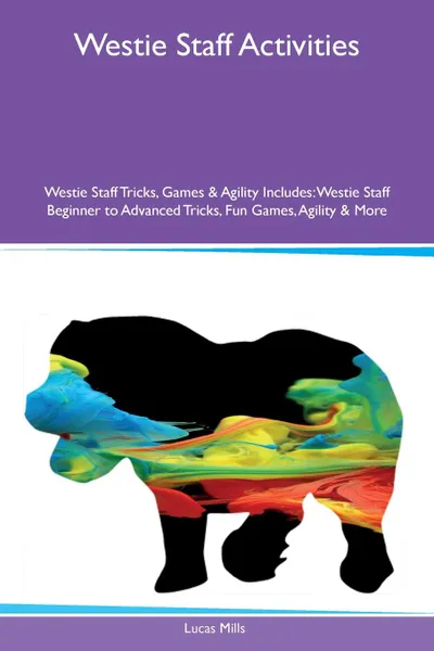 Обложка книги Westie Staff Activities Westie Staff Tricks, Games & Agility Includes. Westie Staff Beginner to Advanced Tricks, Fun Games, Agility & More, Lucas Mills