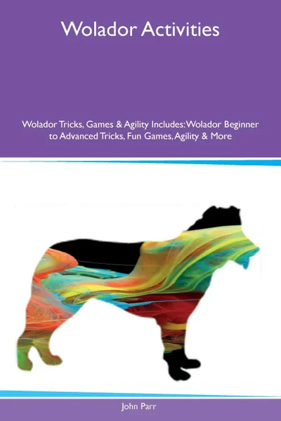 Обложка книги Wolador Activities Wolador Tricks, Games & Agility Includes. Wolador Beginner to Advanced Tricks, Fun Games, Agility & More, John Parr