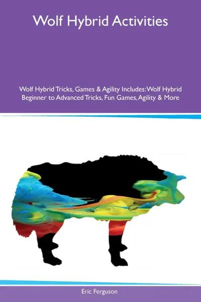 Обложка книги Wolf Hybrid Activities Wolf Hybrid Tricks, Games & Agility Includes. Wolf Hybrid Beginner to Advanced Tricks, Fun Games, Agility & More, Eric Ferguson