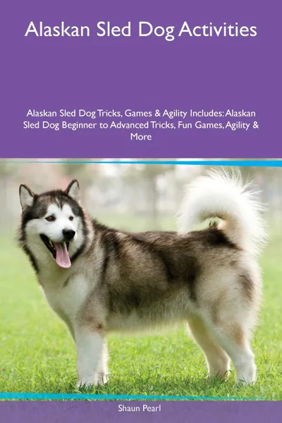 Обложка книги Alaskan Sled Dog Activities Alaskan Sled Dog Tricks, Games & Agility Includes. Alaskan Sled Dog Beginner to Advanced Tricks, Fun Games, Agility & More, Shaun Pearl