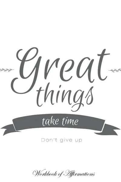 Обложка книги Great Things Take Time Don't Give Up Workbook of Affirmations Great Things Take Time Don't Give Up Workbook of Affirmations. Bullet Journal, Food Diary, Recipe Notebook, Planner, To Do List, Scrapbook, Academic Notepad, Alan Haynes