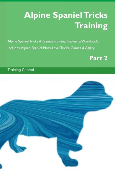 Обложка книги Alpine Spaniel Tricks Training Alpine Spaniel Tricks & Games Training Tracker & Workbook.  Includes. Alpine Spaniel Multi-Level Tricks, Games & Agility. Part 2, Training Central