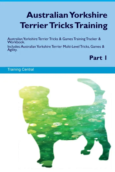 Обложка книги Australian Yorkshire Terrier Tricks Training Australian Yorkshire Terrier Tricks & Games Training Tracker & Workbook.  Includes. Australian Yorkshire Terrier Multi-Level Tricks, Games & Agility. Part 1, Training Central