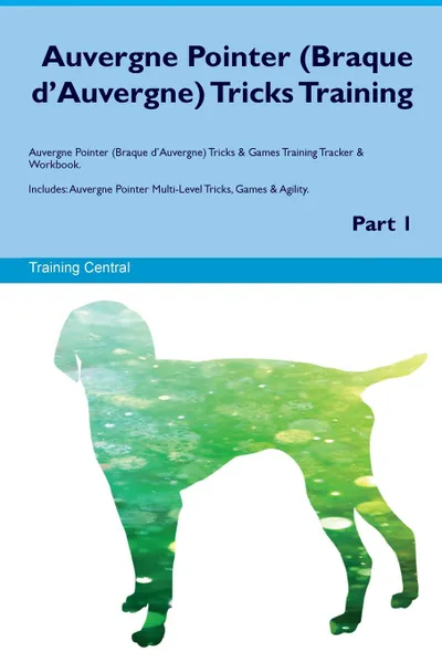 Обложка книги Auvergne Pointer (Braque d'Auvergne) Tricks Training Auvergne Pointer (Braque d'Auvergne) Tricks & Games Training Tracker & Workbook.  Includes. Auvergne Pointer Multi-Level Tricks, Games & Agility. Part 1, Training Central