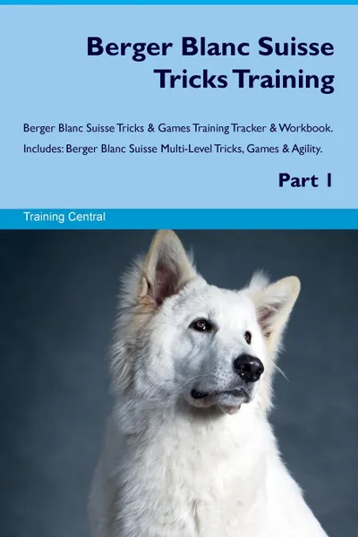 Обложка книги Berger Blanc Suisse Tricks Training Berger Blanc Suisse Tricks & Games Training Tracker & Workbook.  Includes. Berger Blanc Suisse Multi-Level Tricks, Games & Agility. Part 1, Training Central