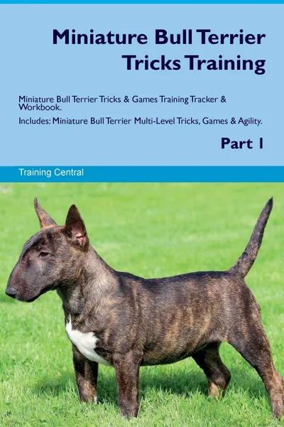 Обложка книги Miniature Bull Terrier Tricks Training Miniature Bull Terrier Tricks & Games Training Tracker & Workbook.  Includes. Miniature Bull Terrier Multi-Level Tricks, Games & Agility. Part 1, Training Central