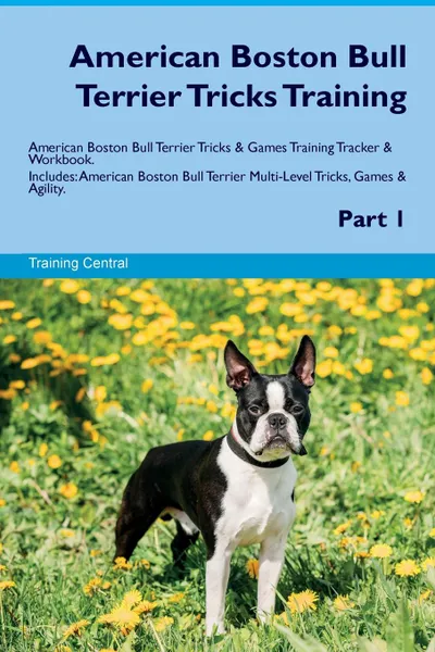 Обложка книги American Boston Bull Terrier Tricks Training American Boston Bull Terrier Tricks & Games Training Tracker & Workbook.  Includes. American Boston Bull Terrier Multi-Level Tricks, Games & Agility. Part 1, Training Central