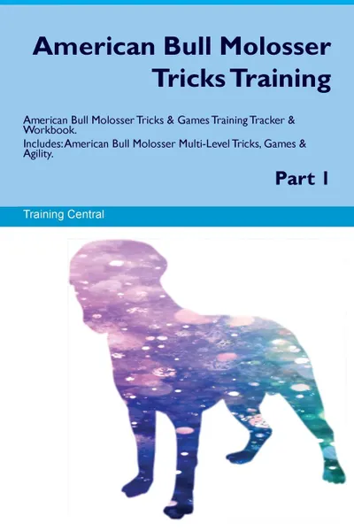 Обложка книги American Bull Molosser Tricks Training American Bull Molosser Tricks & Games Training Tracker & Workbook.  Includes. American Bull Molosser Multi-Level Tricks, Games & Agility. Part 1, Training Central