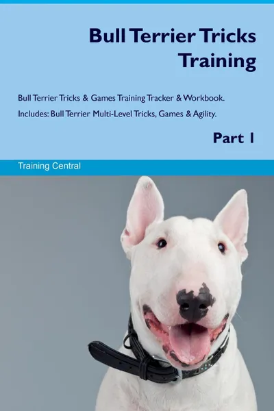 Обложка книги Bull Terrier Tricks Training Bull Terrier Tricks & Games Training Tracker & Workbook.  Includes. Bull Terrier Multi-Level Tricks, Games & Agility. Part 1, Training Central