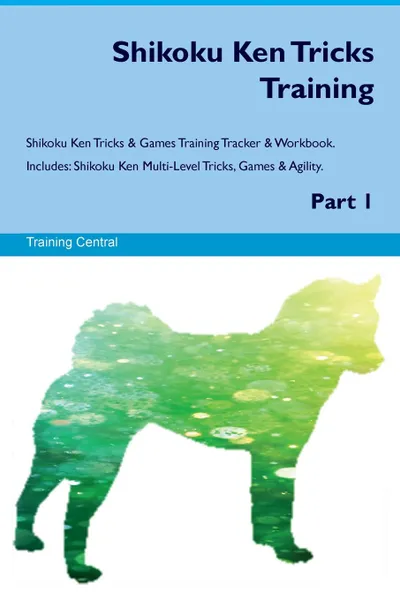 Обложка книги Shikoku Ken Tricks Training Shikoku Ken Tricks & Games Training Tracker & Workbook.  Includes. Shikoku Ken Multi-Level Tricks, Games & Agility. Part 1, Training Central