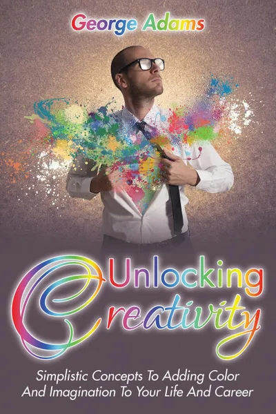 Обложка книги Unlocking Creativity. Simplistic Concepts To Adding Color And Imagination To Your Life And Career, George Adams