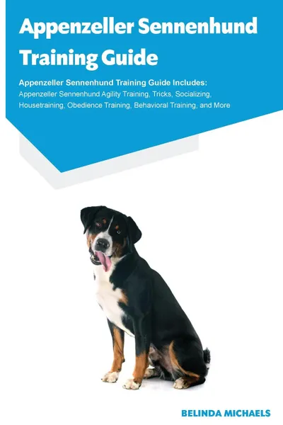 Обложка книги Appenzeller Sennenhund Training Guide Appenzeller Sennenhund Training Guide Includes. Appenzeller Sennenhund Agility Training, Tricks, Socializing, Housetraining, Obedience Training, Behavioral Training, and More, Belinda Michaels