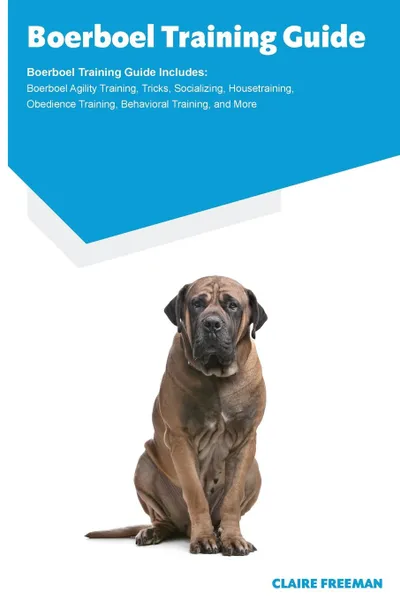 Обложка книги Boerboel Training Guide Boerboel Training Guide Includes. Boerboel Agility Training, Tricks, Socializing, Housetraining, Obedience Training, Behavioral Training, and More, Claire Freeman