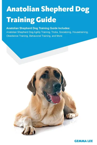 Обложка книги Anatolian Shepherd Dog Training Guide Anatolian Shepherd Dog Training Guide Includes. Anatolian Shepherd Dog Agility Training, Tricks, Socializing, Housetraining, Obedience Training, Behavioral Training, and More, Gemma Lee