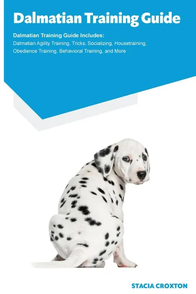 Обложка книги Dalmatian Training Guide Dalmatian Training Guide Includes. Dalmatian Agility Training, Tricks, Socializing, Housetraining, Obedience Training, Behavioral Training, and More, Stacia Croxton