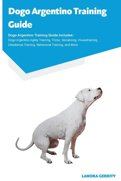 Обложка книги Dogo Argentino Training Guide Dogo Argentino Training Guide Includes. Dogo Argentino Agility Training, Tricks, Socializing, Housetraining, Obedience Training, Behavioral Training, and More, Lanora Gerrity