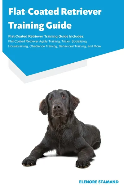 Обложка книги Flat-Coated Retriever Training Guide Flat-Coated Retriever Training Guide Includes. Flat-Coated Retriever Agility Training, Tricks, Socializing, Housetraining, Obedience Training, Behavioral Training, and More, Elenore Stamand