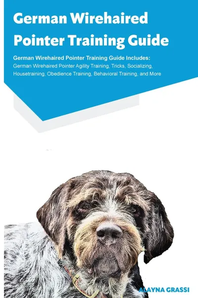 Обложка книги German Wirehaired Pointer Training Guide German Wirehaired Pointer Training Guide Includes. German Wirehaired Pointer Agility Training, Tricks, Socializing, Housetraining, Obedience Training, Behavioral Training, and More, Alayna Grassi