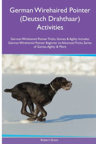 Обложка книги German Wirehaired Pointer (Deutsch Drahthaar) Activities German Wirehaired Pointer Tricks, Games & Agility. Includes. German Wirehaired Pointer Beginner to Advanced Tricks, Series of Games, Agility and More, Robert Grant