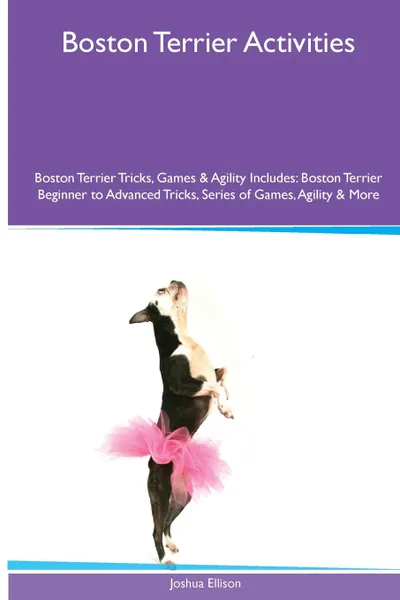 Обложка книги Boston Terrier  Activities Boston Terrier Tricks, Games & Agility. Includes. Boston Terrier Beginner to Advanced Tricks, Series of Games, Agility and More, Joshua Ellison