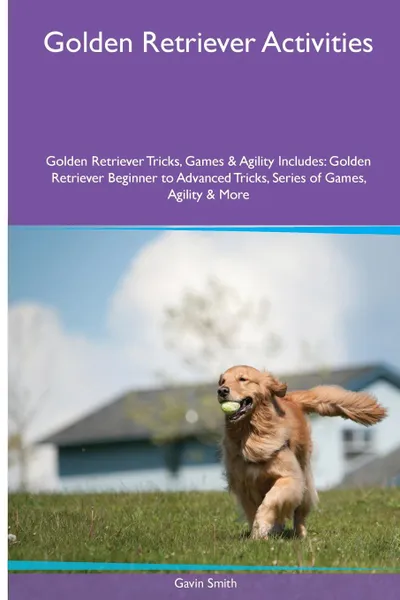 Обложка книги Golden Retriever  Activities Golden Retriever Tricks, Games & Agility. Includes. Golden Retriever Beginner to Advanced Tricks, Series of Games, Agility and More, Gavin Smith