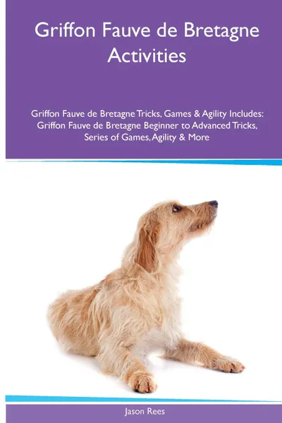 Обложка книги Griffon Fauve de Bretagne  Activities Griffon Fauve de Bretagne Tricks, Games & Agility. Includes. Griffon Fauve de Bretagne Beginner to Advanced Tricks, Series of Games, Agility and More, Jason Rees