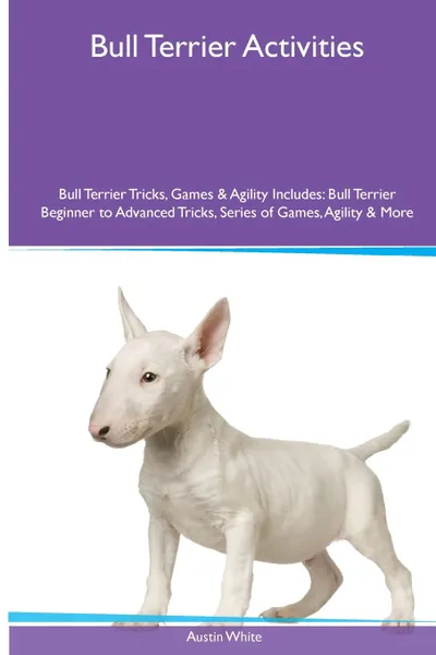 Обложка книги Bull Terrier  Activities Bull Terrier Tricks, Games & Agility. Includes. Bull Terrier Beginner to Advanced Tricks, Series of Games, Agility and More, Austin White