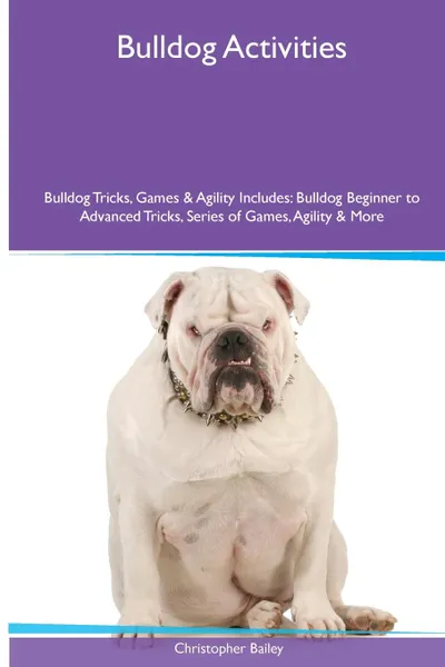 Обложка книги Bulldog  Activities Bulldog Tricks, Games & Agility. Includes. Bulldog Beginner to Advanced Tricks, Series of Games, Agility and More, Christopher Bailey