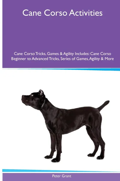 Обложка книги Cane Corso  Activities Cane Corso Tricks, Games & Agility. Includes. Cane Corso Beginner to Advanced Tricks, Series of Games, Agility and More, Peter Grant