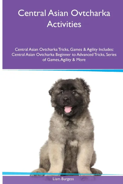 Обложка книги Central Asian Ovtcharka  Activities Central Asian Ovtcharka Tricks, Games & Agility. Includes. Central Asian Ovtcharka Beginner to Advanced Tricks, Series of Games, Agility and More, Liam Burgess