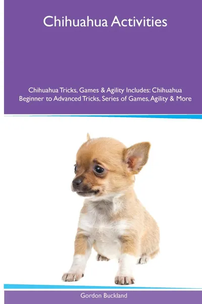 Обложка книги Chihuahua  Activities Chihuahua Tricks, Games & Agility. Includes. Chihuahua Beginner to Advanced Tricks, Series of Games, Agility and More, Gordon Buckland