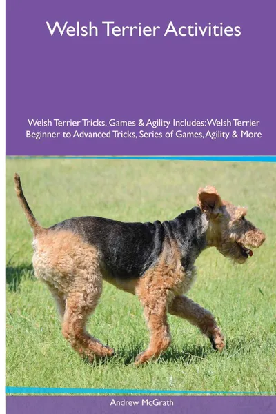 Обложка книги Welsh Terrier  Activities Welsh Terrier Tricks, Games & Agility. Includes. Welsh Terrier Beginner to Advanced Tricks, Series of Games, Agility and More, Andrew McGrath