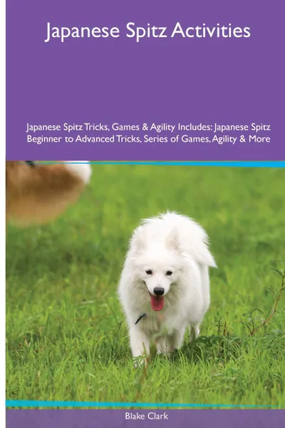 Обложка книги Japanese Spitz  Activities Japanese Spitz Tricks, Games & Agility. Includes. Japanese Spitz Beginner to Advanced Tricks, Series of Games, Agility and More, Blake Clark