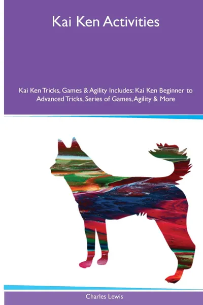 Обложка книги Kai Ken  Activities Kai Ken Tricks, Games & Agility. Includes. Kai Ken Beginner to Advanced Tricks, Series of Games, Agility and More, Charles Lewis