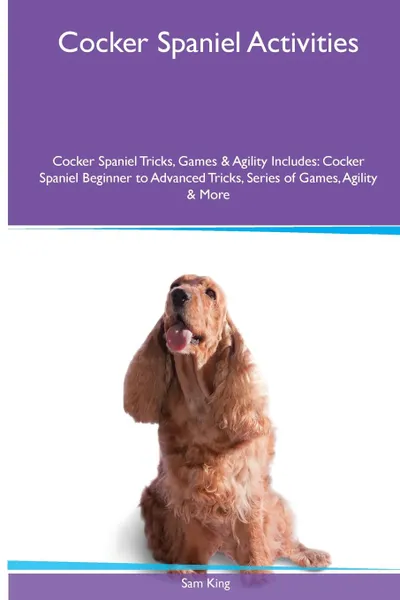 Обложка книги Cocker Spaniel  Activities Cocker Spaniel Tricks, Games & Agility. Includes. Cocker Spaniel Beginner to Advanced Tricks, Series of Games, Agility and More, Sam King