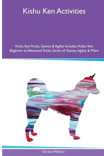 Обложка книги Kishu Ken  Activities Kishu Ken Tricks, Games & Agility. Includes. Kishu Ken Beginner to Advanced Tricks, Series of Games, Agility and More, Gordon Wallace