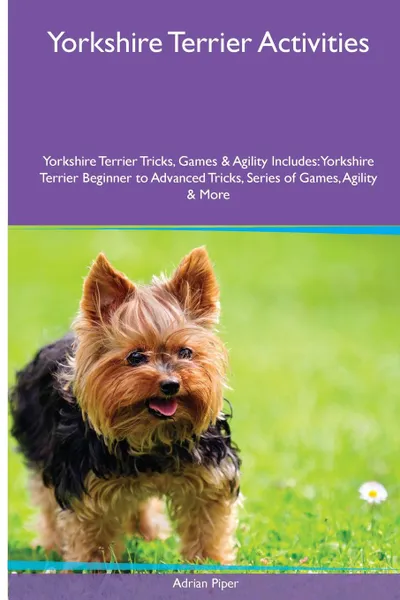 Обложка книги Yorkshire Terrier  Activities Yorkshire Terrier Tricks, Games & Agility. Includes. Yorkshire Terrier Beginner to Advanced Tricks, Series of Games, Agility and More, Adrian Piper