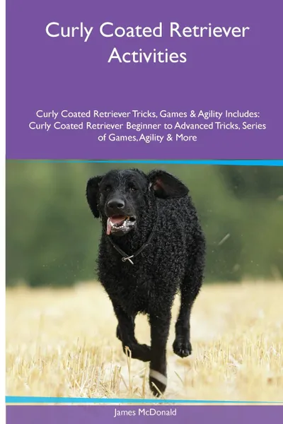 Обложка книги Curly Coated Retriever  Activities Curly Coated Retriever Tricks, Games & Agility. Includes. Curly Coated Retriever Beginner to Advanced Tricks, Series of Games, Agility and More, James McDonald