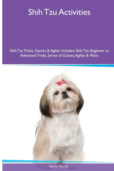 Обложка книги Shih Tzu  Activities Shih Tzu Tricks, Games & Agility. Includes. Shih Tzu Beginner to Advanced Tricks, Series of Games, Agility and More, Gavin North