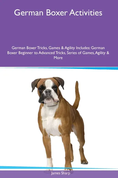 Обложка книги German Boxer  Activities German Boxer Tricks, Games & Agility. Includes. German Boxer Beginner to Advanced Tricks, Series of Games, Agility and More, James Sharp