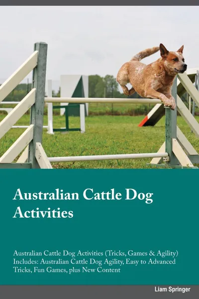 Обложка книги Australian Cattle Dog Activities Australian Cattle Dog Activities (Tricks, Games & Agility) Includes. Australian Cattle Dog Agility, Easy to Advanced Tricks, Fun Games, plus New Content, Liam Springer