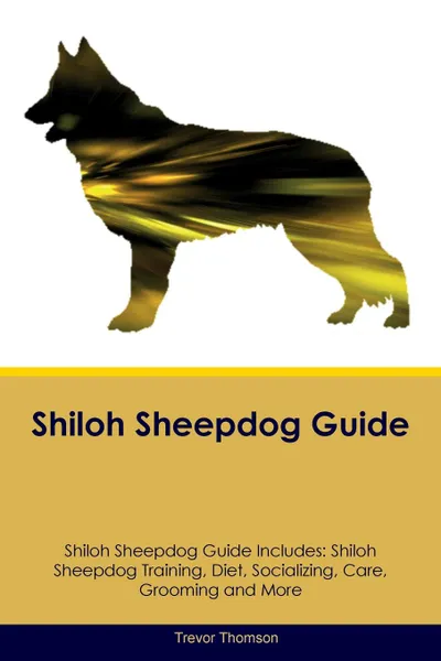 Обложка книги Shiloh Sheepdog Guide Shiloh Sheepdog Guide Includes. Shiloh Sheepdog Training, Diet, Socializing, Care, Grooming, Breeding and More, Trevor Thomson