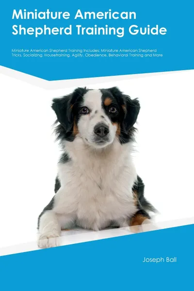 Обложка книги Miniature American Shepherd Training Guide Miniature American Shepherd Training Includes. Miniature American Shepherd Tricks, Socializing, Housetraining, Agility, Obedience, Behavioral Training and More, Joseph Ball