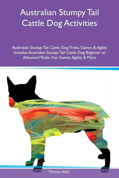 Обложка книги Australian Stumpy Tail Cattle Dog Activities Australian Stumpy Tail Cattle Dog Tricks, Games & Agility Includes. Australian Stumpy Tail Cattle Dog Beginner to Advanced Tricks, Fun Games, Agility & More, Thomas Kelly